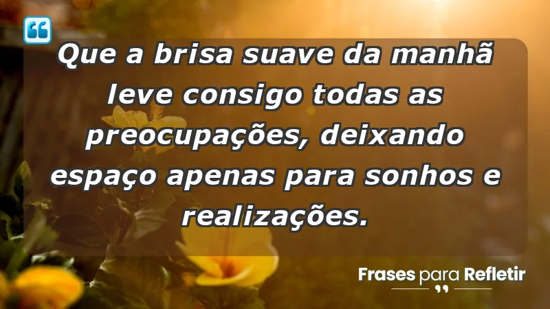 - Que a brisa suave da manhã leve consigo todas as preocupações, deixando espaço apenas para sonhos e realizações.