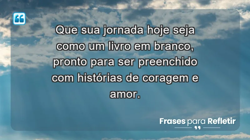 - Que sua jornada hoje seja como um livro em branco, pronto para ser preenchido com histórias de coragem e amor.