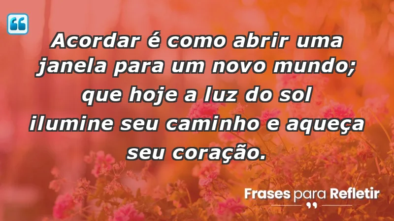 - Acordar é como abrir uma janela para um novo mundo; que hoje a luz do sol ilumine seu caminho e aqueça seu coração.