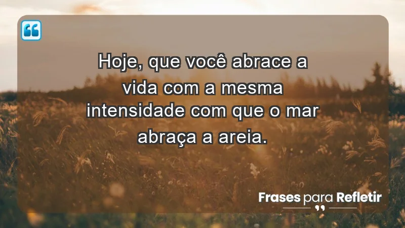 Hoje, que você abrace a vida com a mesma intensidade com que o mar abraça a areia.