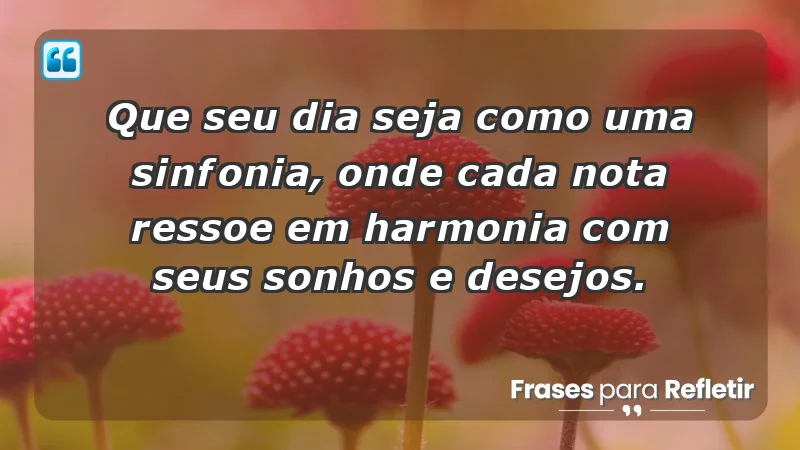 - Que seu dia seja como uma sinfonia, onde cada nota ressoe em harmonia com seus sonhos e desejos.