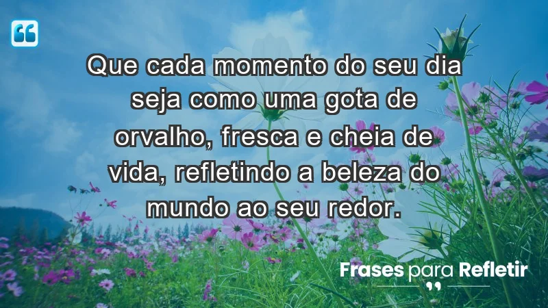 - Que cada momento do seu dia seja como uma gota de orvalho, fresca e cheia de vida, refletindo a beleza do mundo ao seu redor.