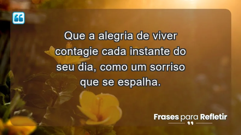 - Que a alegria de viver contagie cada instante do seu dia, como um sorriso que se espalha.