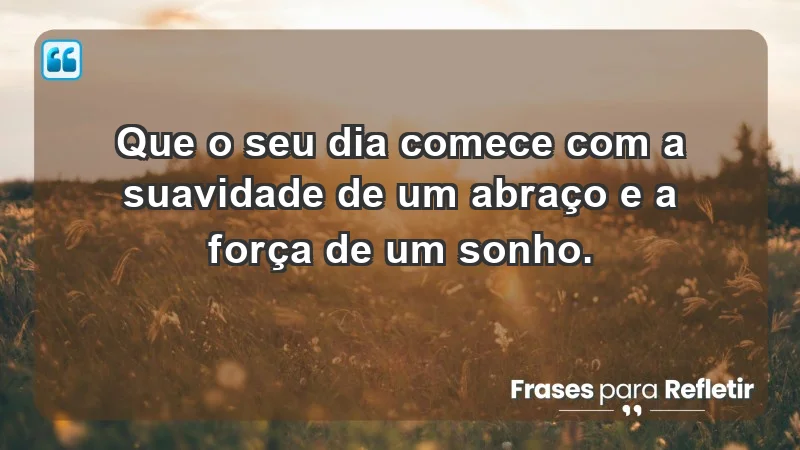 - Que o seu dia comece com a suavidade de um abraço e a força de um sonho.