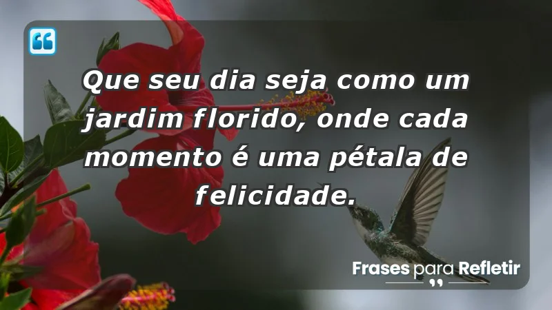 - Que seu dia seja como um jardim florido, onde cada momento é uma pétala de felicidade.