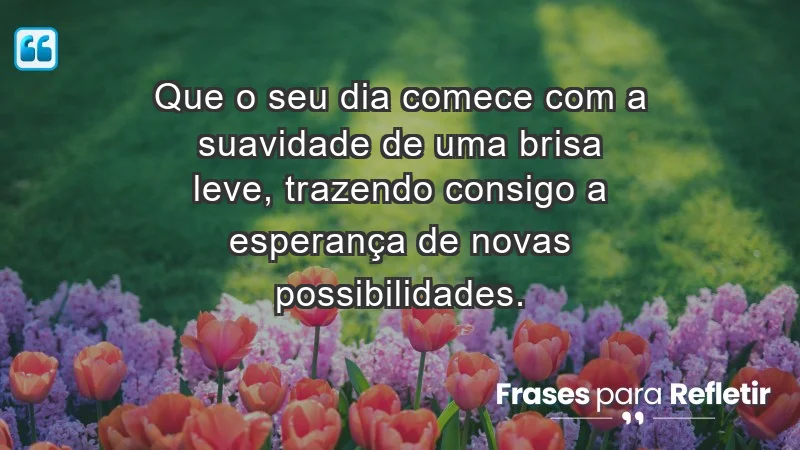 - Que o seu dia comece com a suavidade de uma brisa leve, trazendo consigo a esperança de novas possibilidades.