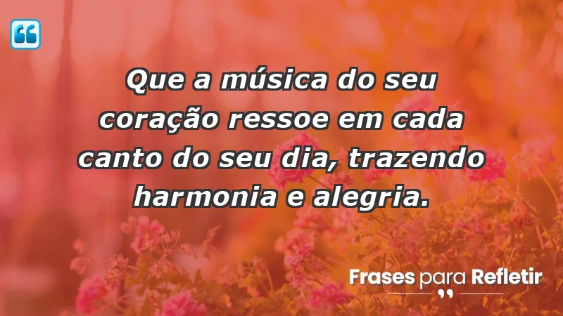 - Que a música do seu coração ressoe em cada canto do seu dia, trazendo harmonia e alegria.