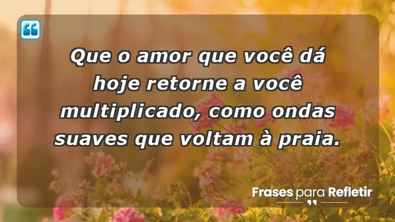 - Que o amor que você dá hoje retorne a você multiplicado, como ondas suaves que voltam à praia.