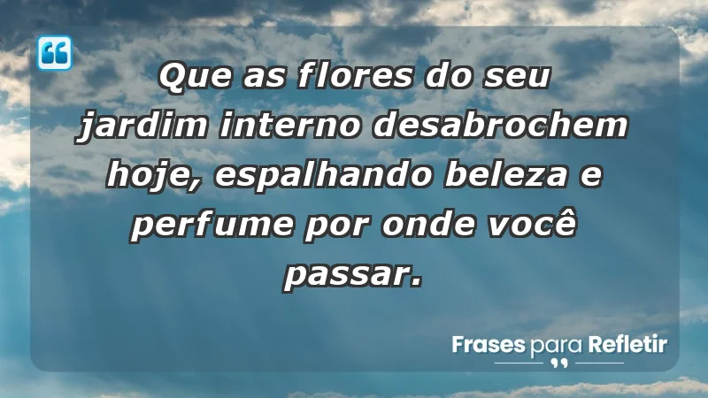 - Que as flores do seu jardim interno desabrochem hoje, espalhando beleza e perfume por onde você passar.