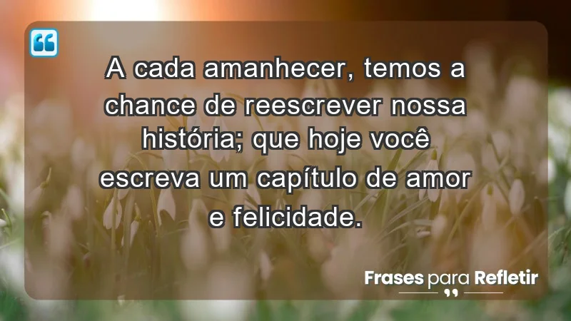 - A cada amanhecer, temos a chance de reescrever nossa história; que hoje você escreva um capítulo de amor e felicidade.