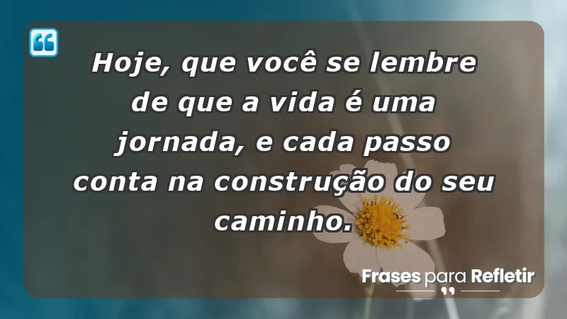 - Hoje, que você se lembre de que a vida é uma jornada, e cada passo conta na construção do seu caminho.