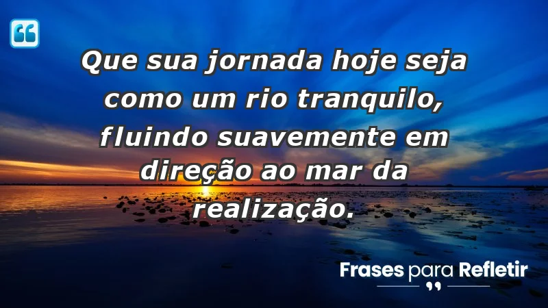 - Que sua jornada hoje seja como um rio tranquilo, fluindo suavemente em direção ao mar da realização.