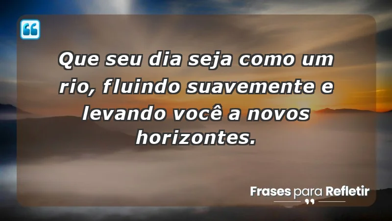 Que seu dia seja como um rio, fluindo suavemente e levando você a novos horizontes.