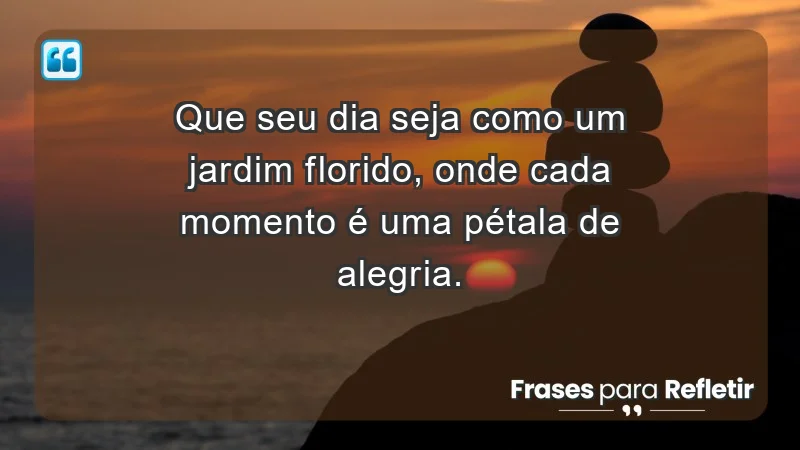 - Que seu dia seja como um jardim florido, onde cada momento é uma pétala de alegria.