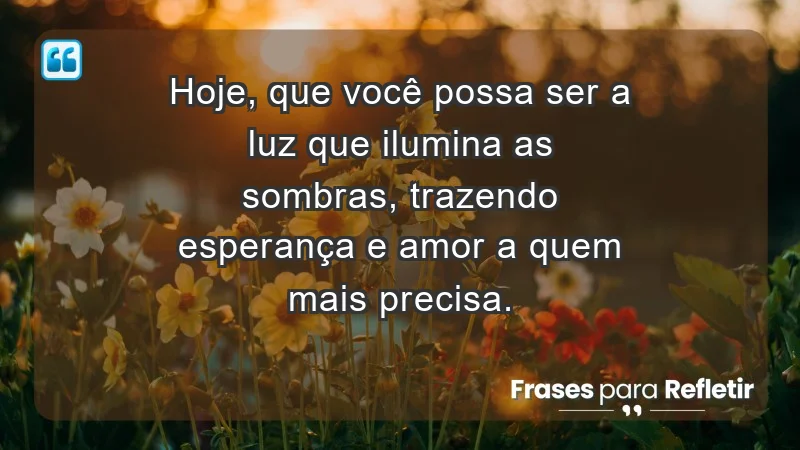 - Hoje, que você possa ser a luz que ilumina as sombras, trazendo esperança e amor a quem mais precisa.