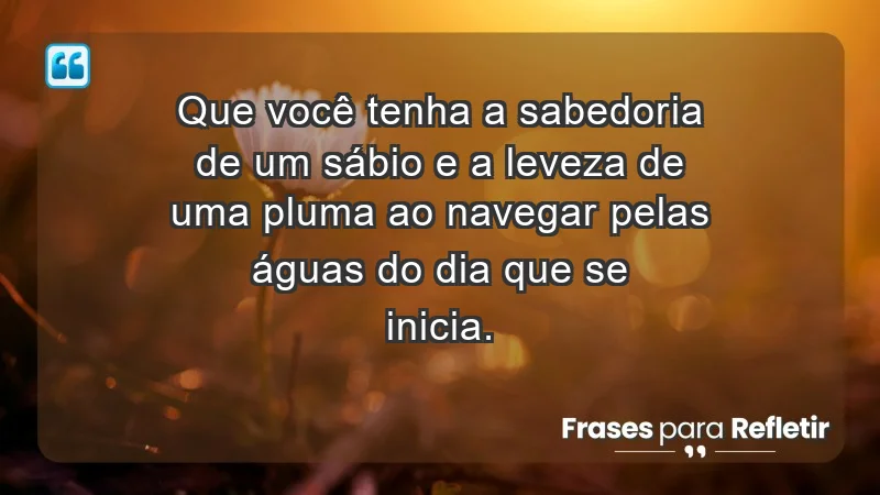 - Que você tenha a sabedoria de um sábio e a leveza de uma pluma ao navegar pelas águas do dia que se inicia.