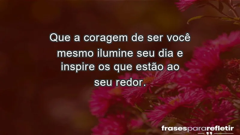 - Que a coragem de ser você mesmo ilumine seu dia e inspire os que estão ao seu redor.