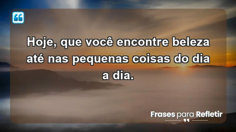 - Hoje, que você encontre beleza até nas pequenas coisas do dia a dia.