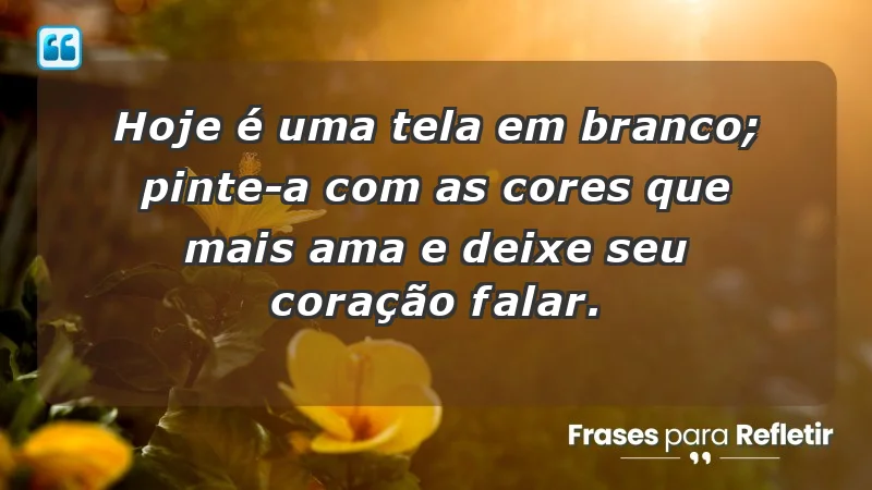 - Hoje é uma tela em branco; pinte-a com as cores que mais ama e deixe seu coração falar.