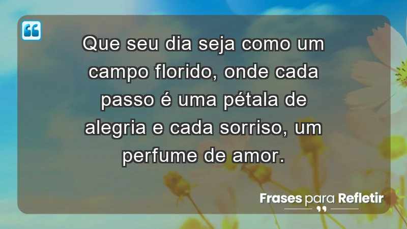 - Que seu dia seja como um campo florido, onde cada passo é uma pétala de alegria e cada sorriso, um perfume de amor.