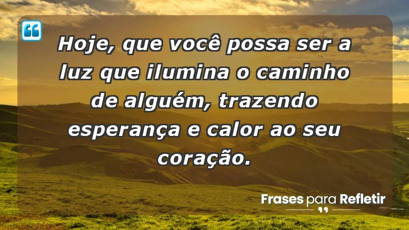 - Hoje, que você possa ser a luz que ilumina o caminho de alguém, trazendo esperança e calor ao seu coração.