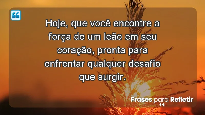 - Hoje, que você encontre a força de um leão em seu coração, pronta para enfrentar qualquer desafio que surgir.