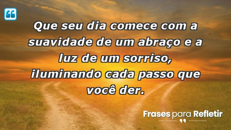 - Que seu dia comece com a suavidade de um abraço e a luz de um sorriso, iluminando cada passo que você der.