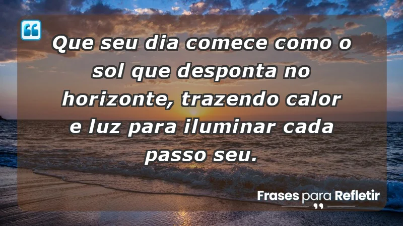 - Que seu dia comece como o sol que desponta no horizonte, trazendo calor e luz para iluminar cada passo seu.