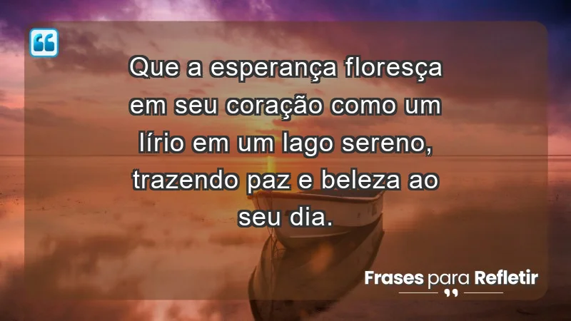 - Que a esperança floresça em seu coração como um lírio em um lago sereno, trazendo paz e beleza ao seu dia.