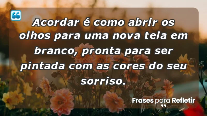 - Acordar é como abrir os olhos para uma nova tela em branco, pronta para ser pintada com as cores do seu sorriso.