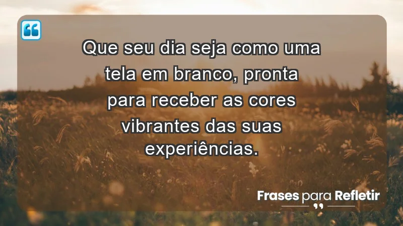 - Que seu dia seja como uma tela em branco, pronta para receber as cores vibrantes das suas experiências.