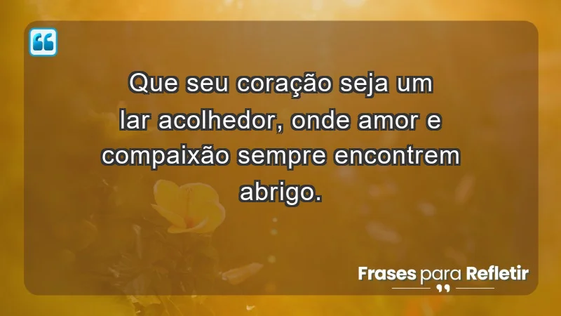 - Que seu coração seja um lar acolhedor, onde amor e compaixão sempre encontrem abrigo.