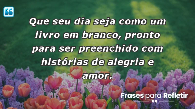 - Que seu dia seja como um livro em branco, pronto para ser preenchido com histórias de alegria e amor.