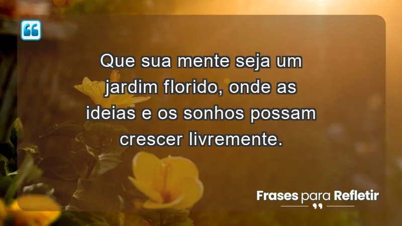 - Que sua mente seja um jardim florido, onde as ideias e os sonhos possam crescer livremente.