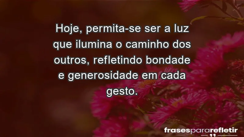 - Hoje, permita-se ser a luz que ilumina o caminho dos outros, refletindo bondade e generosidade em cada gesto.