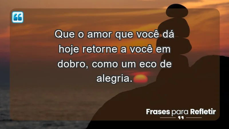 - Que o amor que você dá hoje retorne a você em dobro, como um eco de alegria.