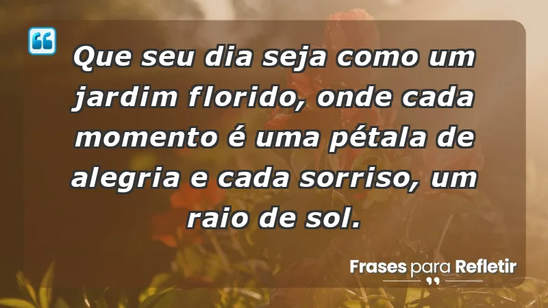 - Que seu dia seja como um jardim florido, onde cada momento é uma pétala de alegria e cada sorriso, um raio de sol.