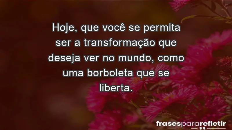 - Hoje, que você se permita ser a transformação que deseja ver no mundo, como uma borboleta que se liberta.