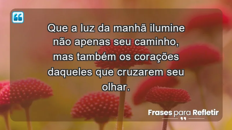 - Que a luz da manhã ilumine não apenas seu caminho, mas também os corações daqueles que cruzarem seu olhar.