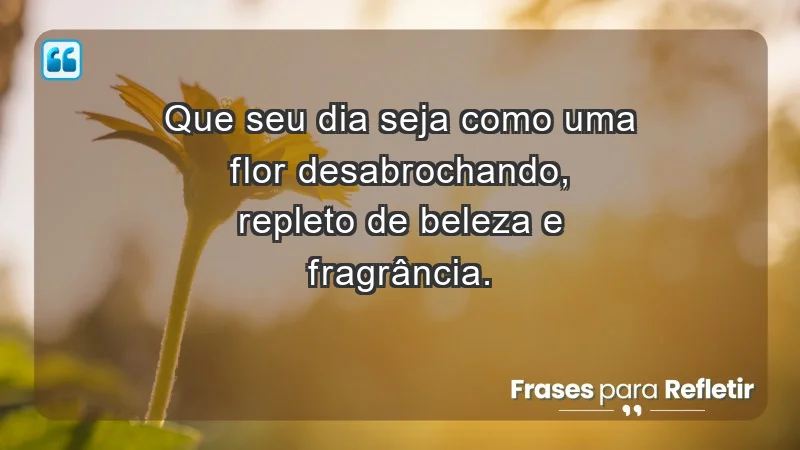 - Que seu dia seja como uma flor desabrochando, repleto de beleza e fragrância.