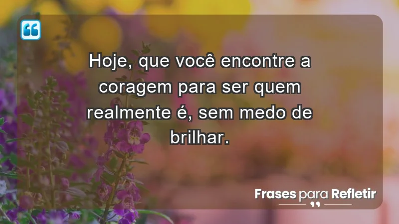 - Hoje, que você encontre a coragem para ser quem realmente é, sem medo de brilhar.