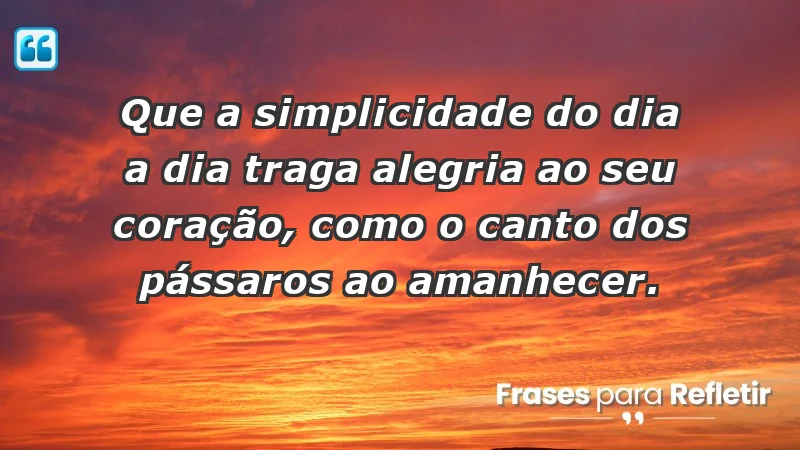 - Que a simplicidade do dia a dia traga alegria ao seu coração, como o canto dos pássaros ao amanhecer.