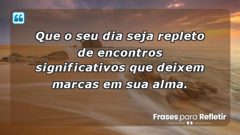 - Que o seu dia seja repleto de encontros significativos que deixem marcas em sua alma.