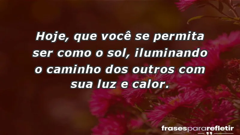 - Hoje, que você se permita ser como o sol, iluminando o caminho dos outros com sua luz e calor.