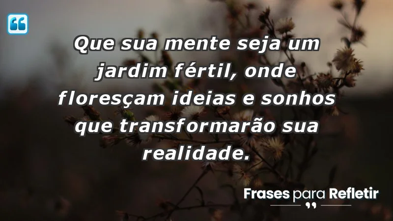 - Que sua mente seja um jardim fértil, onde floresçam ideias e sonhos que transformarão sua realidade.