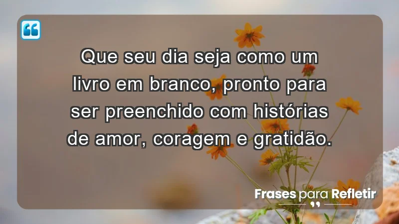 - Que seu dia seja como um livro em branco, pronto para ser preenchido com histórias de amor, coragem e gratidão.