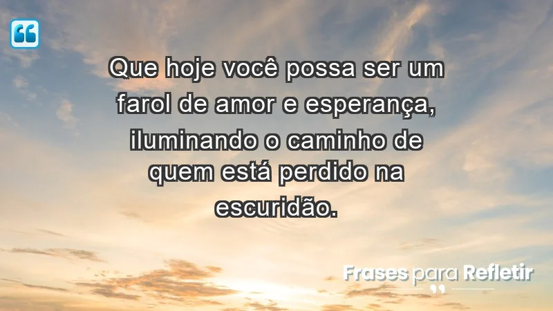 - Que hoje você possa ser um farol de amor e esperança, iluminando o caminho de quem está perdido na escuridão.