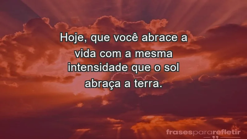 - Hoje, que você abrace a vida com a mesma intensidade que o sol abraça a terra.