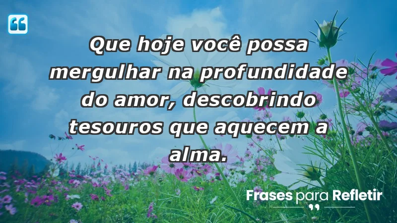 - Que hoje você possa mergulhar na profundidade do amor, descobrindo tesouros que aquecem a alma.