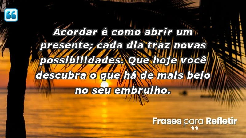 - Acordar é como abrir um presente; cada dia traz novas possibilidades. Que hoje você descubra o que há de mais belo no seu embrulho.